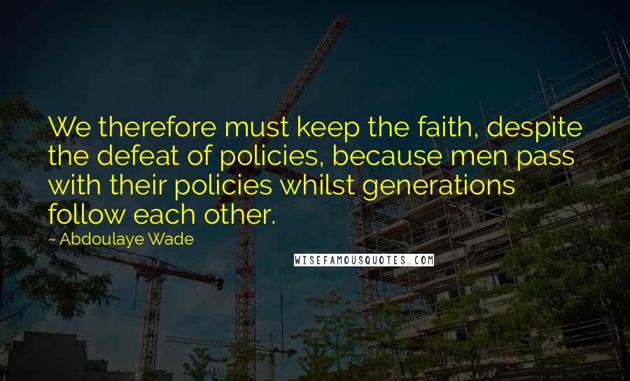Abdoulaye Wade Quotes: We therefore must keep the faith, despite the defeat of policies, because men pass with their policies whilst generations follow each other.