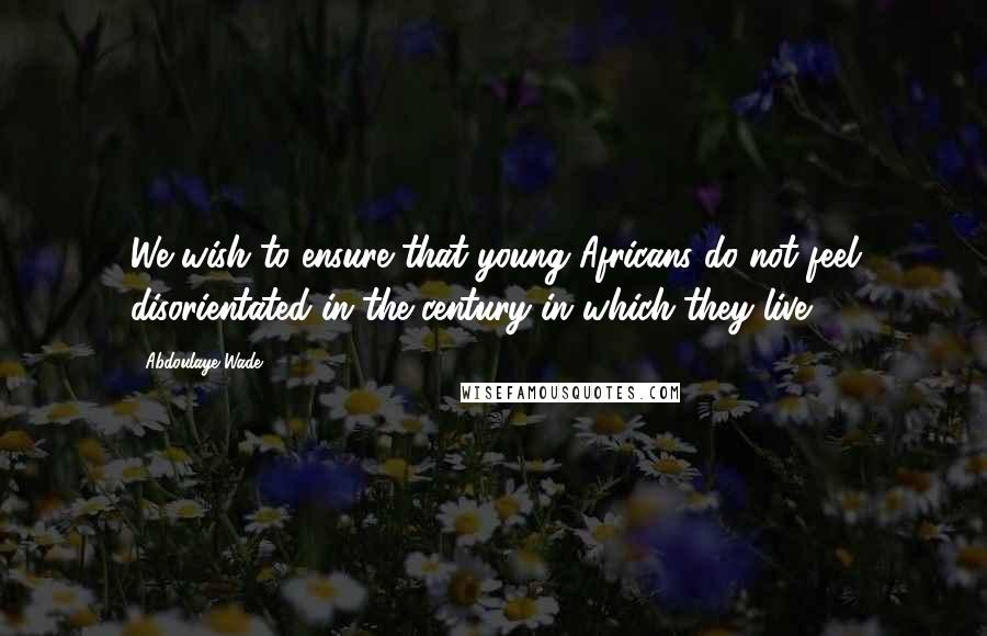 Abdoulaye Wade Quotes: We wish to ensure that young Africans do not feel disorientated in the century in which they live.
