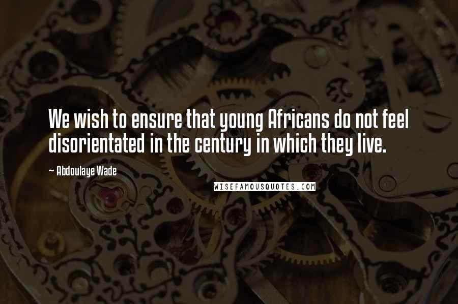 Abdoulaye Wade Quotes: We wish to ensure that young Africans do not feel disorientated in the century in which they live.