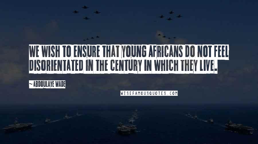 Abdoulaye Wade Quotes: We wish to ensure that young Africans do not feel disorientated in the century in which they live.