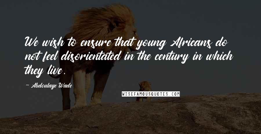 Abdoulaye Wade Quotes: We wish to ensure that young Africans do not feel disorientated in the century in which they live.