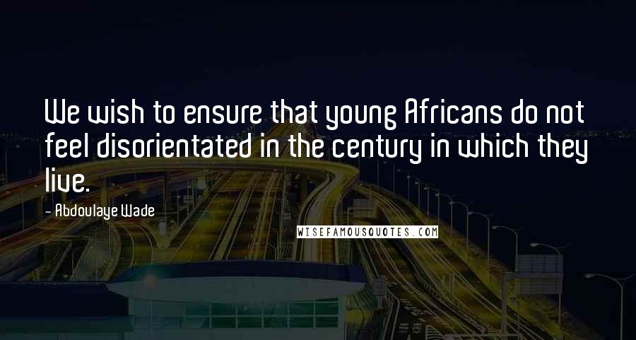 Abdoulaye Wade Quotes: We wish to ensure that young Africans do not feel disorientated in the century in which they live.