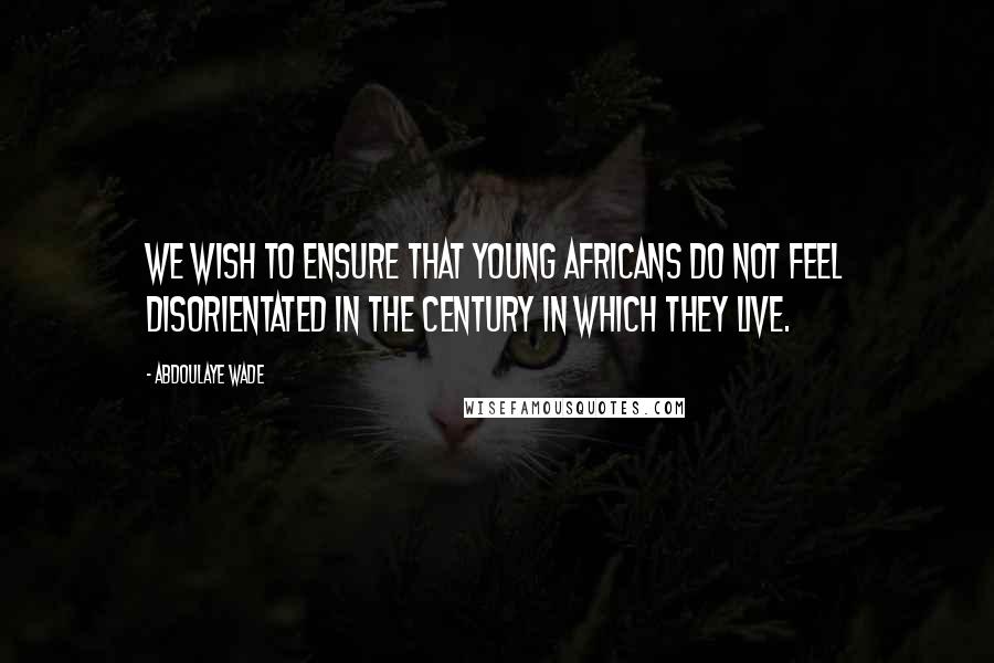 Abdoulaye Wade Quotes: We wish to ensure that young Africans do not feel disorientated in the century in which they live.