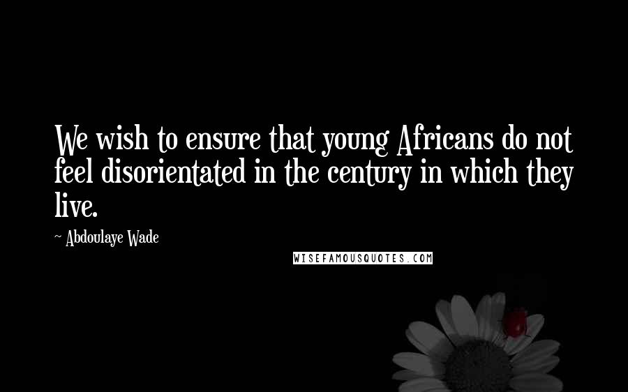 Abdoulaye Wade Quotes: We wish to ensure that young Africans do not feel disorientated in the century in which they live.