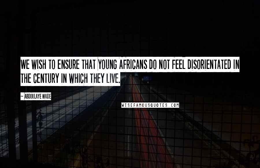 Abdoulaye Wade Quotes: We wish to ensure that young Africans do not feel disorientated in the century in which they live.