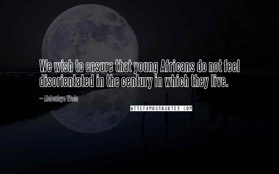 Abdoulaye Wade Quotes: We wish to ensure that young Africans do not feel disorientated in the century in which they live.