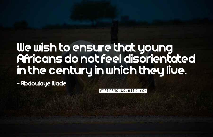 Abdoulaye Wade Quotes: We wish to ensure that young Africans do not feel disorientated in the century in which they live.