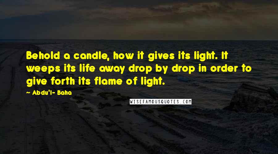 Abdu'l- Baha Quotes: Behold a candle, how it gives its light. It weeps its life away drop by drop in order to give forth its flame of light.