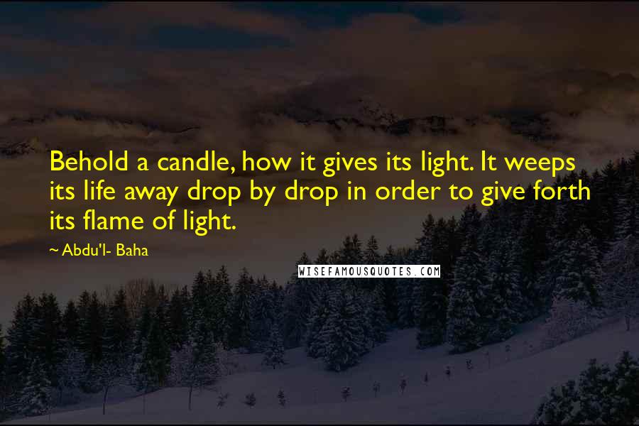 Abdu'l- Baha Quotes: Behold a candle, how it gives its light. It weeps its life away drop by drop in order to give forth its flame of light.