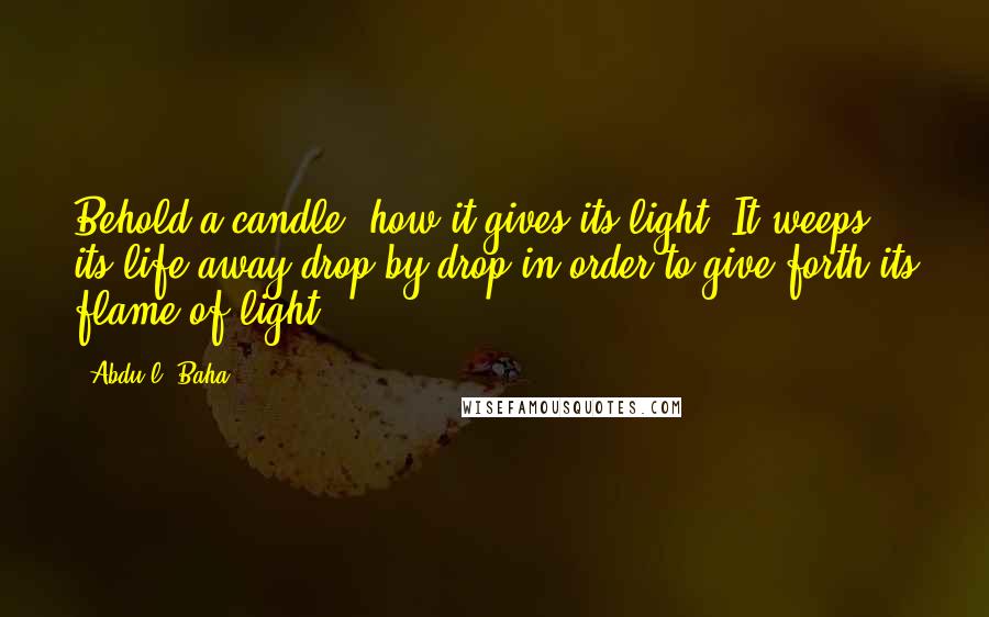Abdu'l- Baha Quotes: Behold a candle, how it gives its light. It weeps its life away drop by drop in order to give forth its flame of light.