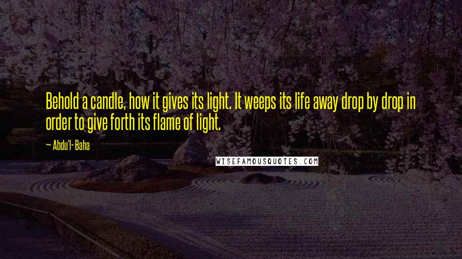 Abdu'l- Baha Quotes: Behold a candle, how it gives its light. It weeps its life away drop by drop in order to give forth its flame of light.