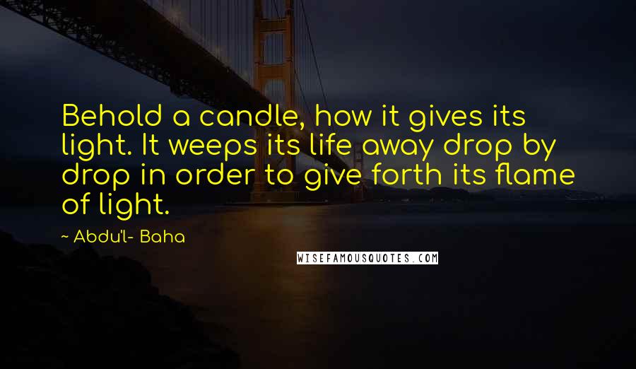 Abdu'l- Baha Quotes: Behold a candle, how it gives its light. It weeps its life away drop by drop in order to give forth its flame of light.