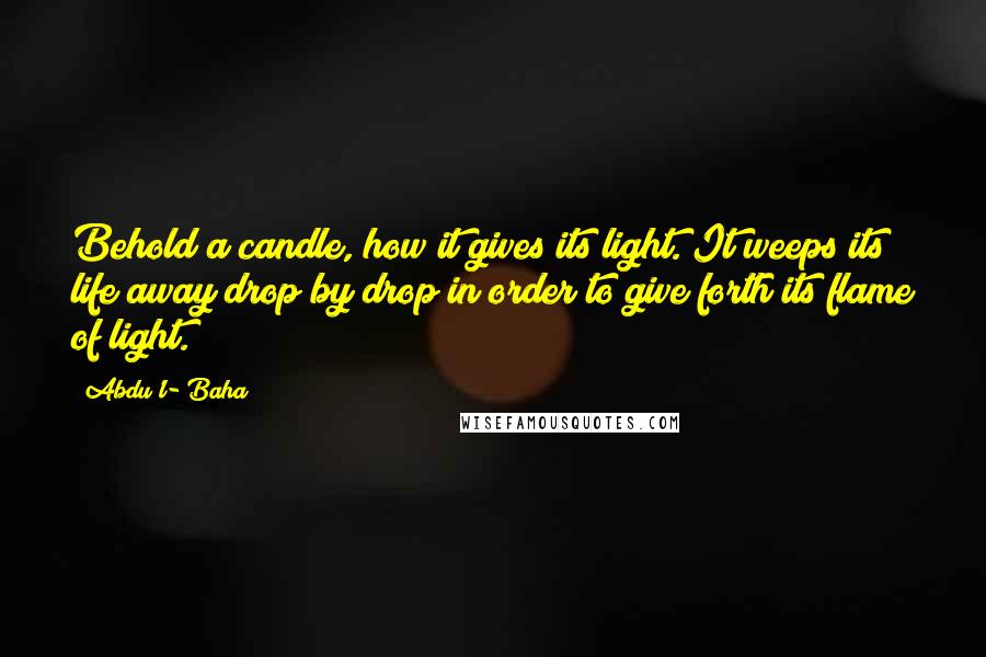 Abdu'l- Baha Quotes: Behold a candle, how it gives its light. It weeps its life away drop by drop in order to give forth its flame of light.