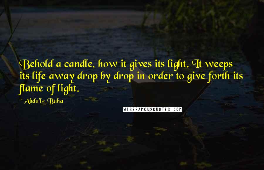 Abdu'l- Baha Quotes: Behold a candle, how it gives its light. It weeps its life away drop by drop in order to give forth its flame of light.