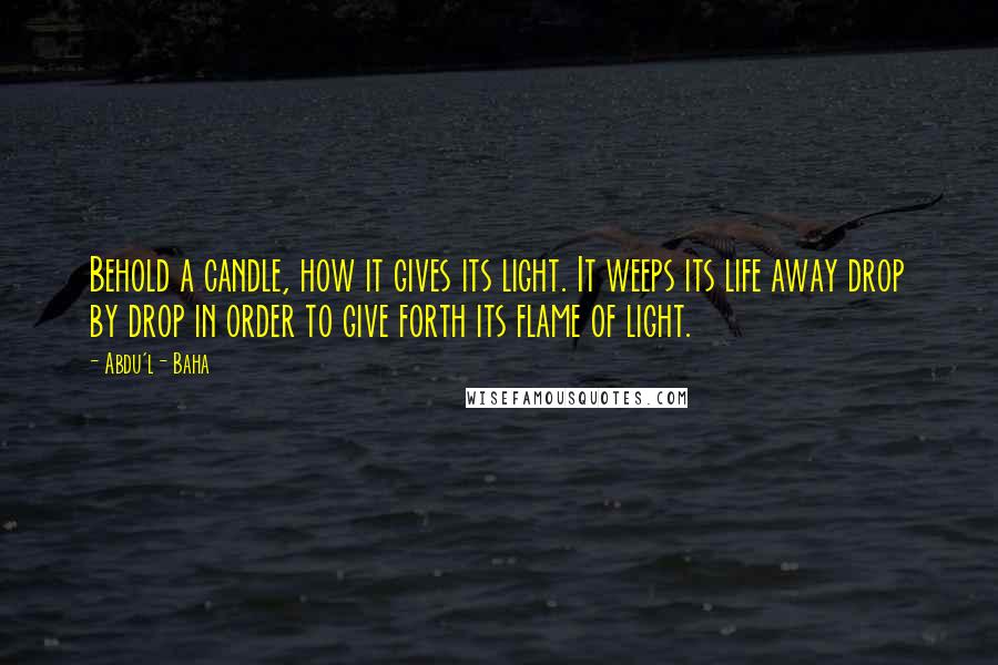 Abdu'l- Baha Quotes: Behold a candle, how it gives its light. It weeps its life away drop by drop in order to give forth its flame of light.