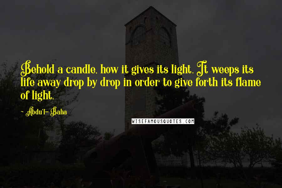 Abdu'l- Baha Quotes: Behold a candle, how it gives its light. It weeps its life away drop by drop in order to give forth its flame of light.