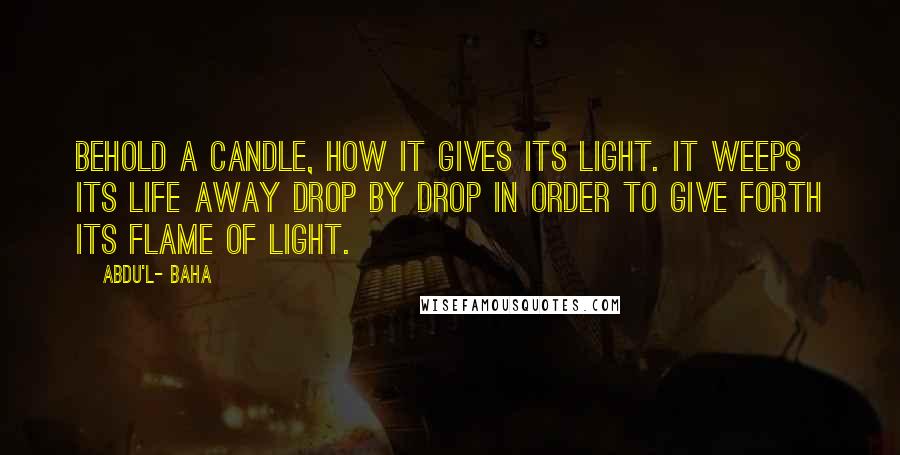 Abdu'l- Baha Quotes: Behold a candle, how it gives its light. It weeps its life away drop by drop in order to give forth its flame of light.