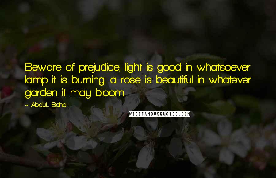 Abdu'l- Baha Quotes: Beware of prejudice; light is good in whatsoever lamp it is burning; a rose is beautiful in whatever garden it may bloom.