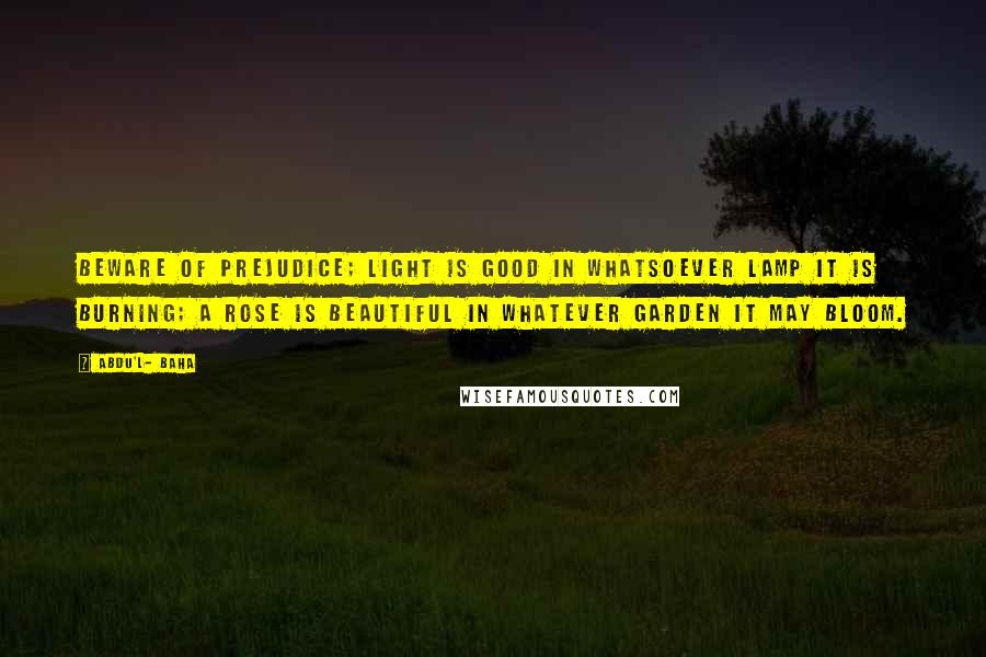 Abdu'l- Baha Quotes: Beware of prejudice; light is good in whatsoever lamp it is burning; a rose is beautiful in whatever garden it may bloom.