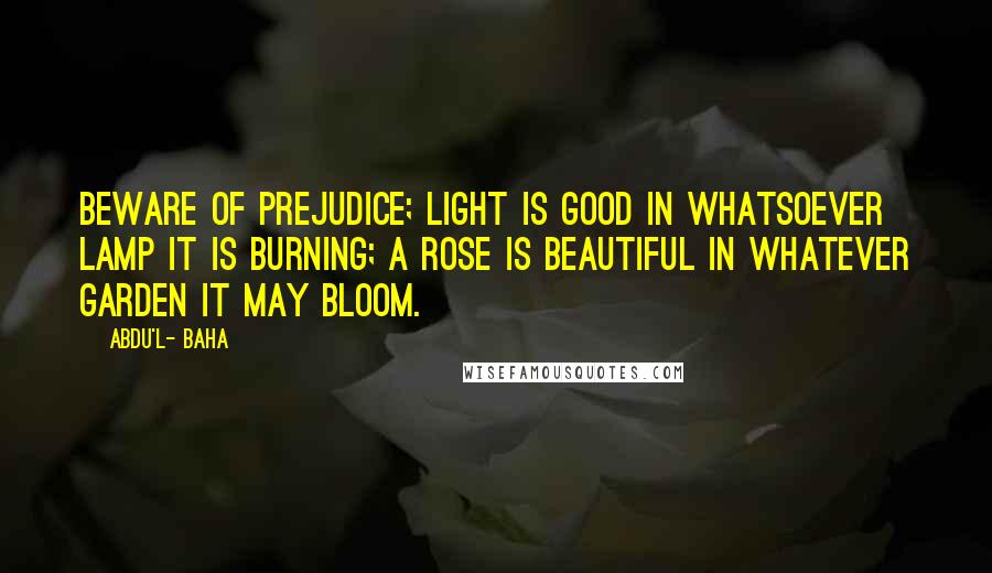 Abdu'l- Baha Quotes: Beware of prejudice; light is good in whatsoever lamp it is burning; a rose is beautiful in whatever garden it may bloom.