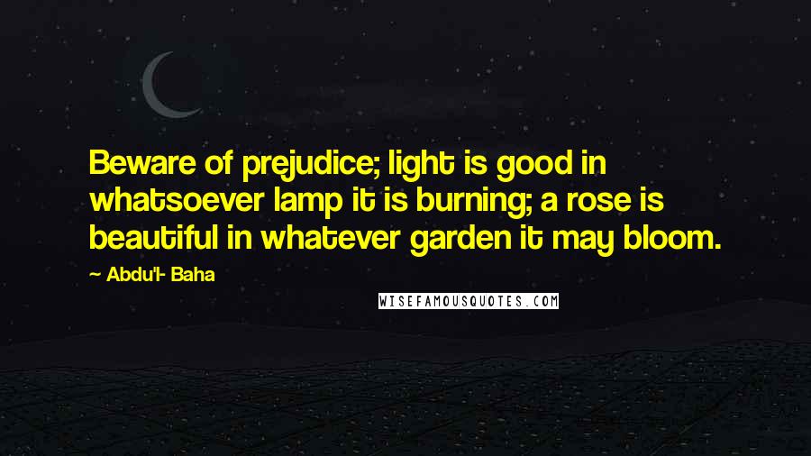 Abdu'l- Baha Quotes: Beware of prejudice; light is good in whatsoever lamp it is burning; a rose is beautiful in whatever garden it may bloom.