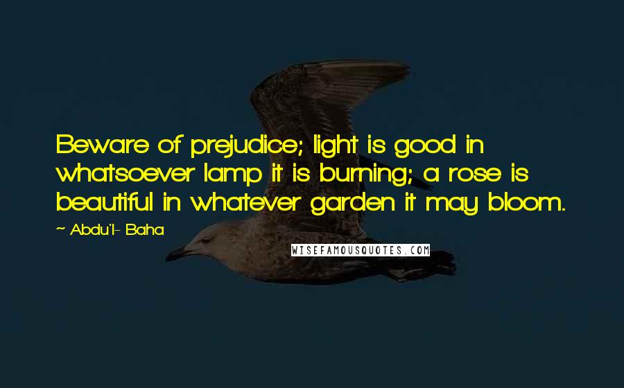 Abdu'l- Baha Quotes: Beware of prejudice; light is good in whatsoever lamp it is burning; a rose is beautiful in whatever garden it may bloom.