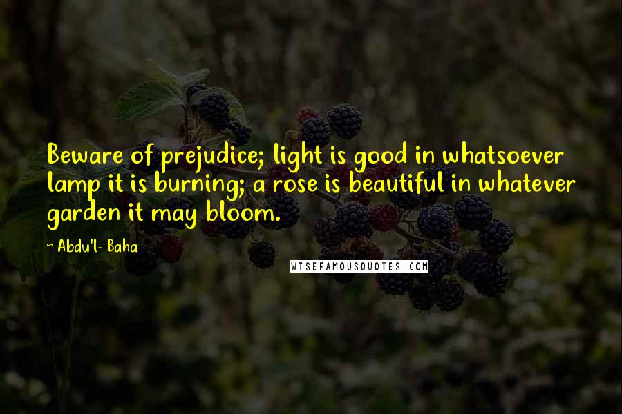 Abdu'l- Baha Quotes: Beware of prejudice; light is good in whatsoever lamp it is burning; a rose is beautiful in whatever garden it may bloom.