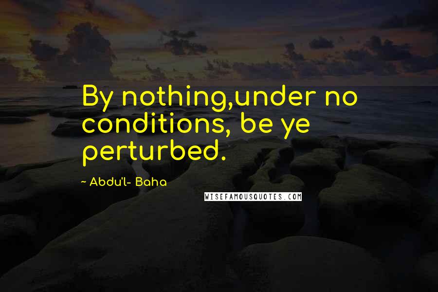 Abdu'l- Baha Quotes: By nothing,under no conditions, be ye perturbed.