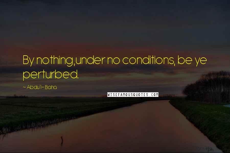 Abdu'l- Baha Quotes: By nothing,under no conditions, be ye perturbed.