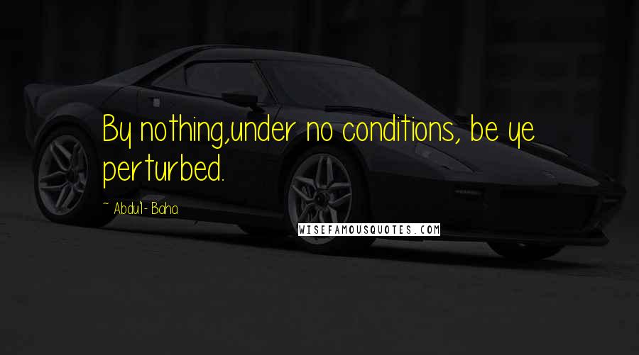 Abdu'l- Baha Quotes: By nothing,under no conditions, be ye perturbed.