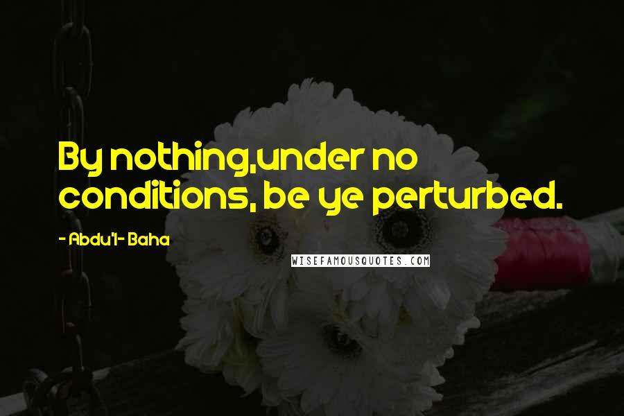 Abdu'l- Baha Quotes: By nothing,under no conditions, be ye perturbed.