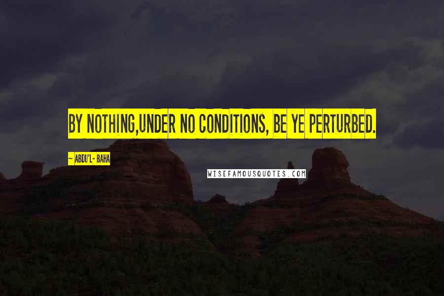 Abdu'l- Baha Quotes: By nothing,under no conditions, be ye perturbed.