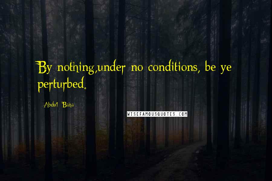 Abdu'l- Baha Quotes: By nothing,under no conditions, be ye perturbed.