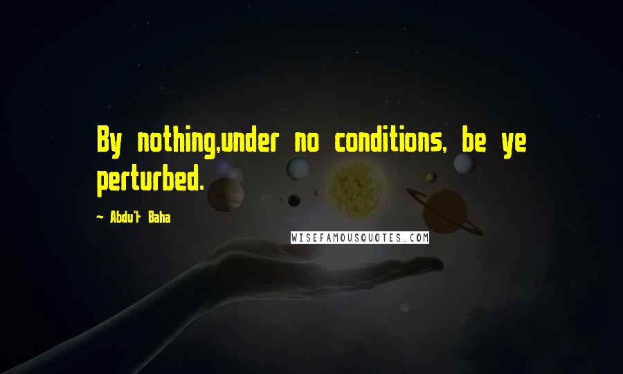 Abdu'l- Baha Quotes: By nothing,under no conditions, be ye perturbed.