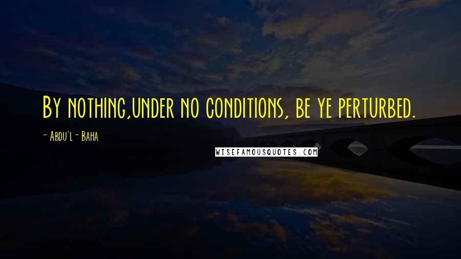 Abdu'l- Baha Quotes: By nothing,under no conditions, be ye perturbed.