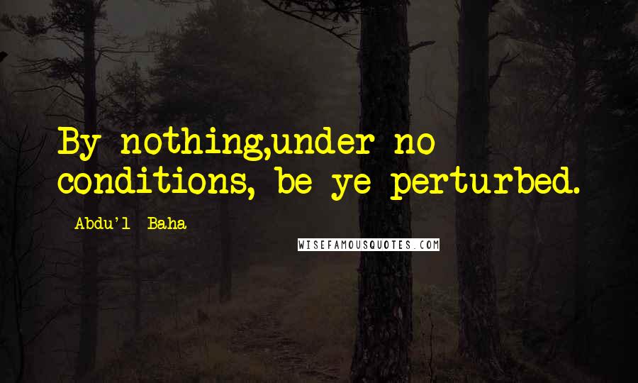 Abdu'l- Baha Quotes: By nothing,under no conditions, be ye perturbed.