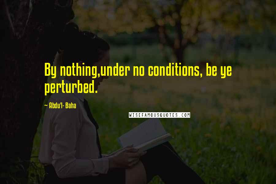 Abdu'l- Baha Quotes: By nothing,under no conditions, be ye perturbed.