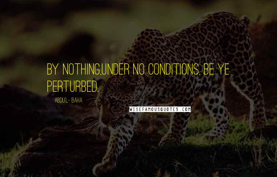 Abdu'l- Baha Quotes: By nothing,under no conditions, be ye perturbed.