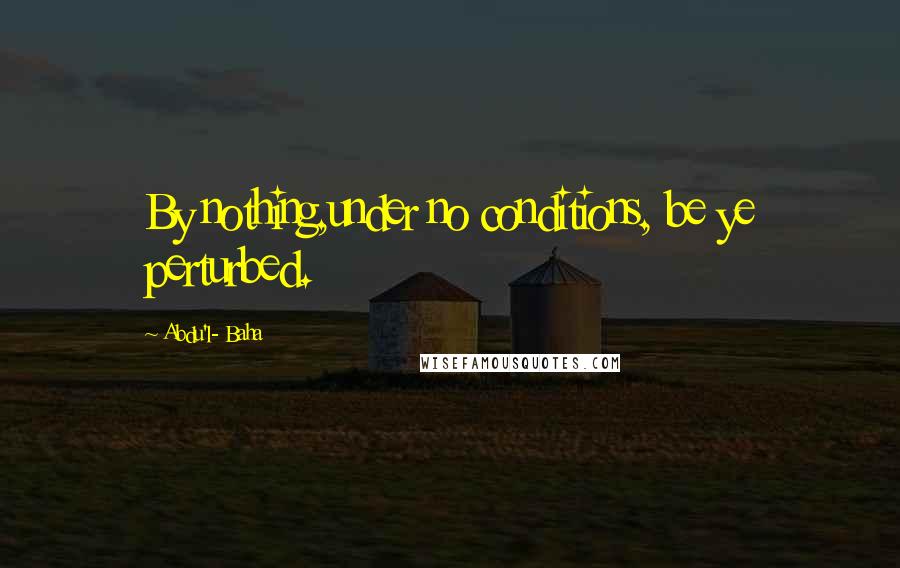 Abdu'l- Baha Quotes: By nothing,under no conditions, be ye perturbed.