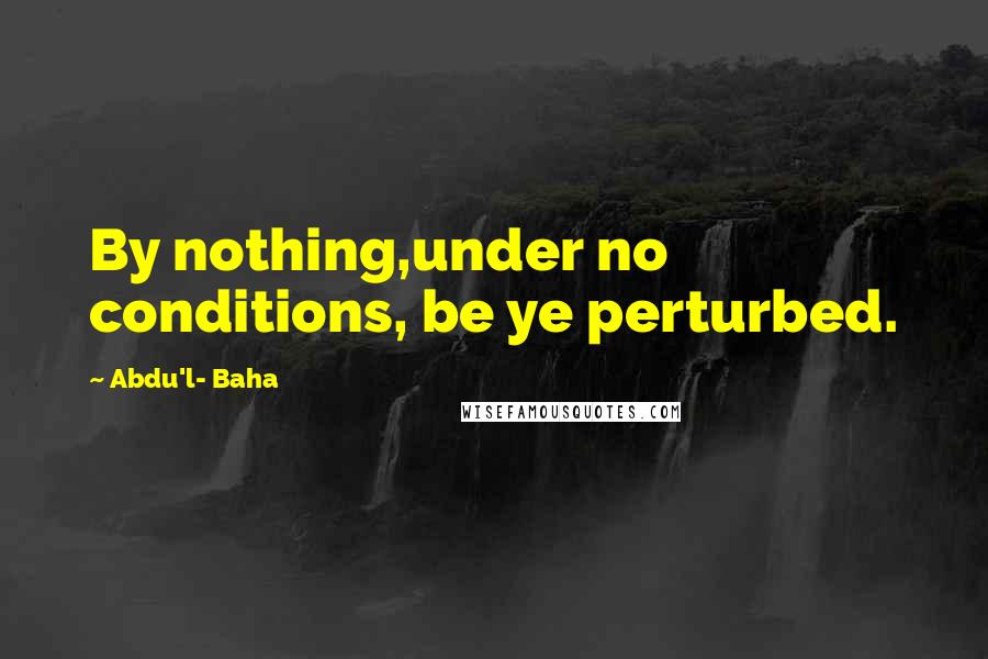 Abdu'l- Baha Quotes: By nothing,under no conditions, be ye perturbed.