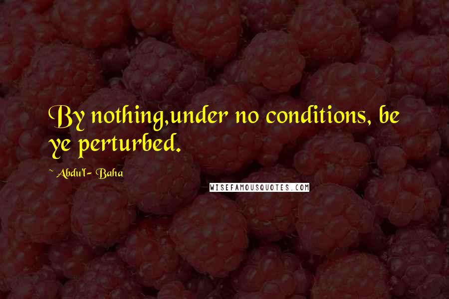 Abdu'l- Baha Quotes: By nothing,under no conditions, be ye perturbed.