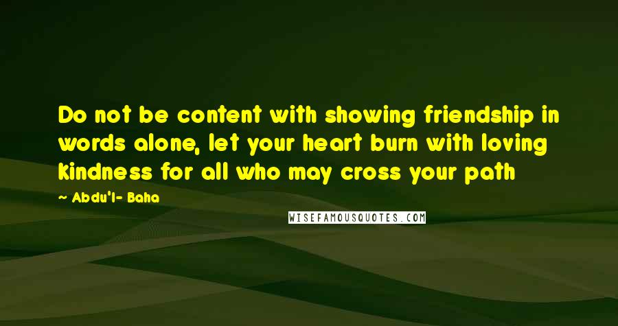 Abdu'l- Baha Quotes: Do not be content with showing friendship in words alone, let your heart burn with loving kindness for all who may cross your path