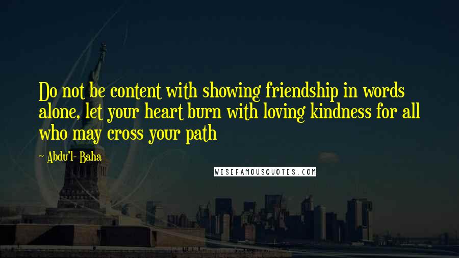 Abdu'l- Baha Quotes: Do not be content with showing friendship in words alone, let your heart burn with loving kindness for all who may cross your path