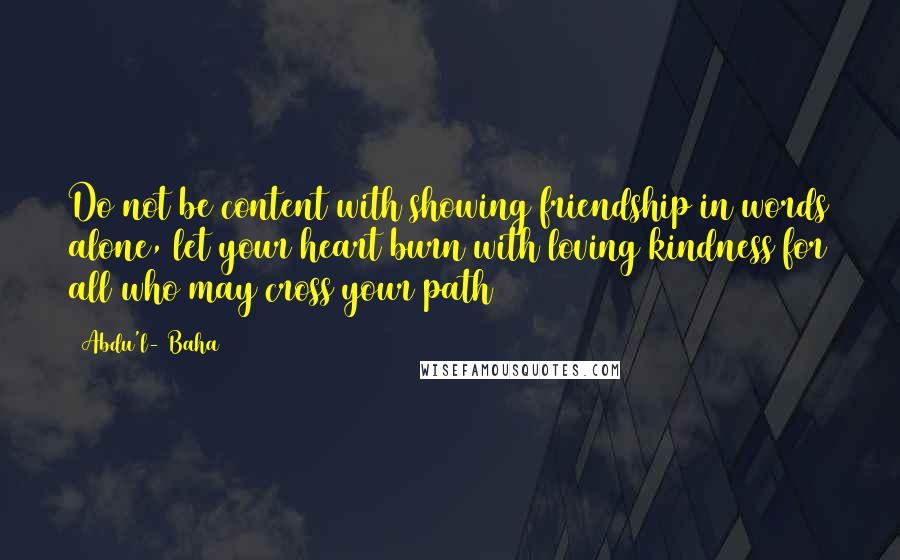 Abdu'l- Baha Quotes: Do not be content with showing friendship in words alone, let your heart burn with loving kindness for all who may cross your path