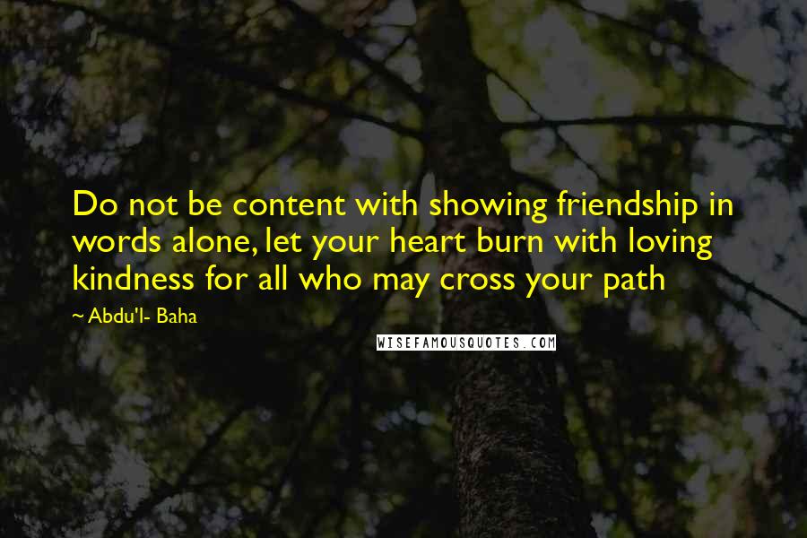 Abdu'l- Baha Quotes: Do not be content with showing friendship in words alone, let your heart burn with loving kindness for all who may cross your path