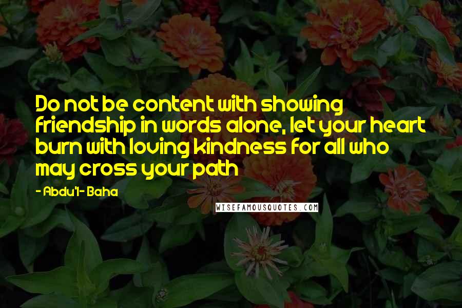 Abdu'l- Baha Quotes: Do not be content with showing friendship in words alone, let your heart burn with loving kindness for all who may cross your path