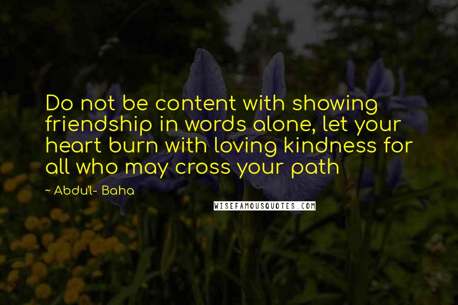 Abdu'l- Baha Quotes: Do not be content with showing friendship in words alone, let your heart burn with loving kindness for all who may cross your path