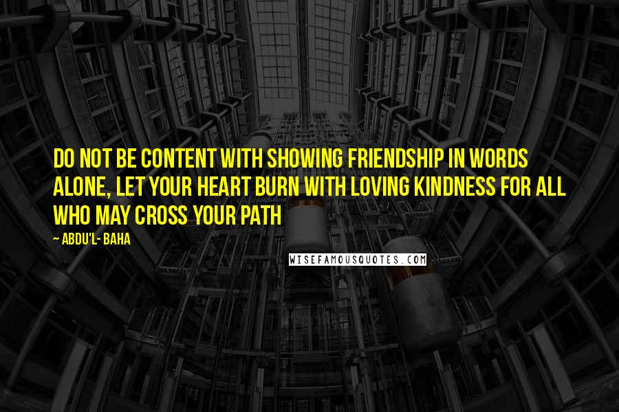 Abdu'l- Baha Quotes: Do not be content with showing friendship in words alone, let your heart burn with loving kindness for all who may cross your path