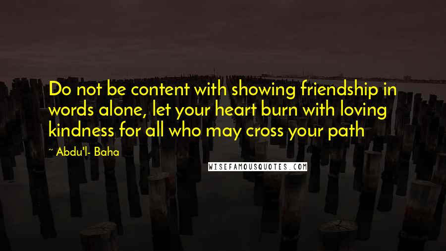 Abdu'l- Baha Quotes: Do not be content with showing friendship in words alone, let your heart burn with loving kindness for all who may cross your path