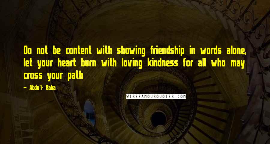 Abdu'l- Baha Quotes: Do not be content with showing friendship in words alone, let your heart burn with loving kindness for all who may cross your path